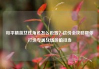 和平精英女性角色怎么设置？这份全攻略帮你打造专属战场颜值担当
