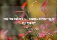 铿锵玫瑰的巅峰坐标，中国女足世界最好排名究竟是第几？