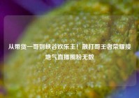 从带货一哥到峡谷欢乐主！散打哥王者荣耀接地气直播圈粉无数