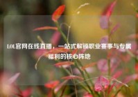 LOL官网在线直播，一站式解锁职业赛事与专属福利的核心阵地