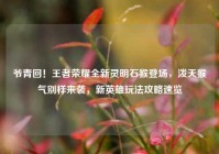 爷青回！王者荣耀全新灵明石猴登场，泼天猴气别样来袭，新英雄玩法攻略速览