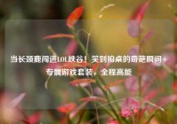 当长颈鹿闯进LOL峡谷！笑到拍桌的奇葩瞬间+专属游戏套装，全程高能