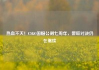 热血不灭！CSGO国服公测七周年，警匪对决仍在继续