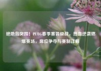 绝地岛突围！PUBG春季赛晋级战，热血逆袭燃爆赛场，席位争夺与赛制详解