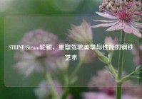 STLINE Steam轮毂，重塑驾驶美学与性能的钢铁艺术