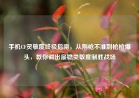 手机CF灵敏度终极指南，从刚枪不准到枪枪爆头，教你调出最稳灵敏度制胜战场