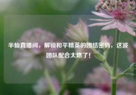 半仙直播间，解锁和平精英的团结密码，这波团队配合太燃了！