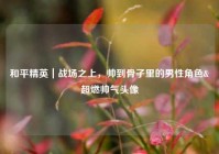 和平精英｜战场之上，帅到骨子里的男性角色&超燃帅气头像