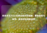 绝地求生(PUBG)材质设置终极指南，兼顾画质与帧率，解锁战场清晰视野