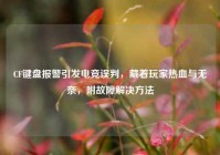 CF键盘报警引发电竞误判，藏着玩家热血与无奈，附故障解决方法