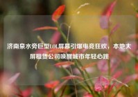 济南泉水旁巨型LOL屏幕引爆电竞狂欢，本地大屏租赁公司唤醒城市年轻心跳