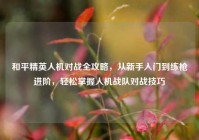 和平精英人机对战全攻略，从新手入门到练枪进阶，轻松掌握人机战队对战技巧