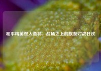 和平精英双人叠杯，战场之上的默契对战狂欢