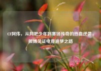 CF阿伟，从网吧少年到赛场传奇的热血逆袭，微博见证电竞追梦之路