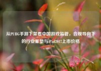 从PUBG手游下架看中国游戏监管，合规导向下的行业重塑与iPad2017上市价格