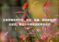 王者荣耀选网攻略，电信、联通、移动哪家好？从延迟、稳定性到场景适配帮你选对