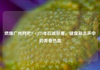 燃爆广州网吧！CF21年百城联赛，键盘敲击声中的青春热血