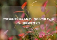 牧童解锁和平精英新模式，整活实力齐飞，海岛上演爆笑吃鸡大戏