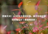 燃爆天河！2015年恒大亚冠庆典，属于中国足球的荣耀狂欢（附视频回放）