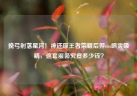 挽弓射落星河！神还原王者荣耀后羿cos飒爽吸睛，这套服装究竟多少钱？