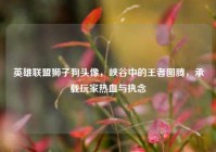英雄联盟狮子狗头像，峡谷中的王者图腾，承载玩家热血与执念