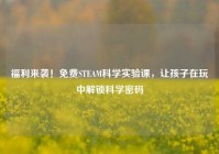 福利来袭！免费STEAM科学实验课，让孩子在玩中解锁科学密码