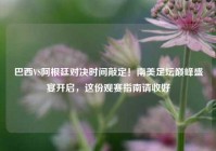 巴西VS阿根廷对决时间敲定！南美足坛巅峰盛宴开启，这份观赛指南请收好
