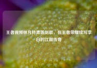 王者视频林凡持青莲剑歌，在王者荣耀续写李白的江湖传奇