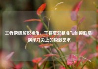王者荣耀解说视角，干将莫邪精准飞剑锁胜局，演绎刀尖上的极致艺术
