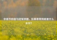 中场节拍器与冠军拼图，拉基蒂奇到底是什么水平？