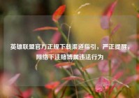 英雄联盟官方正规下载渠道指引，严正提醒，网络下注赌博属违法行为