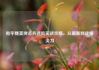 和平精英突击兵进阶实战攻略，从萌新到战场尖刀