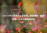 CSGO 5E平台配置优化全指南，画面调校+操作设置，打造专属竞技体验