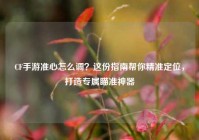 CF手游准心怎么调？这份指南帮你精准定位，打造专属瞄准神器