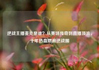 逆战主播麦克是谁？从赛场传奇到直播顶流，十年热血燃遍逆战圈