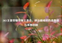 2021王者荣耀荣耀王者会，峡谷巅峰的热血集结与青春回响