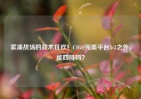 紧凑战场的战术狂欢！CSGO完美平台3v3之外，能四排吗？