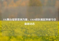 ESL舞台绽放亚洲力量，CSGO战队崛起突破今日最新动态
