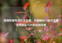 英雄联盟电信区全指南，注册畅玩一站式攻略及电信区与大区区别详解