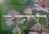 不止MOBA，王者荣耀的多维生态与文化深度解析