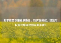 和平精英衣服皮肤设计，如何在美感、玩法与玩家共情间找到完美平衡？