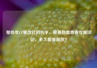 那些年CF里改过的名字，藏着热血青春专属印记，多久能重新改？