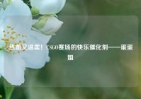 热血又温柔！CSGO赛场的快乐催化剂——蛋蛋姐