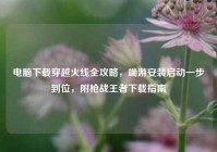电脑下载穿越火线全攻略，端游安装启动一步到位，附枪战王者下载指南
