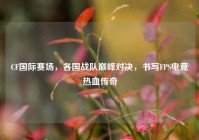 CF国际赛场，各国战队巅峰对决，书写FPS电竞热血传奇