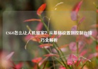 CSGO怎么让人机留家？从基础设置到控制台技巧全解析