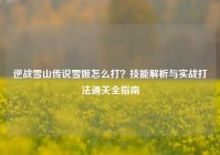逆战雪山传说雪姬怎么打？技能解析与实战打法通关全指南