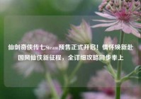 仙剑奇侠传七Steam预售正式开启！情怀焕新赴国风仙侠新征程，全详细攻略同步奉上