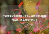 王者荣耀战队高清图片大全，从职业赛场到民间江湖，热血瞬间一网打尽