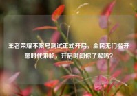 王者荣耀不限号测试正式开启，全民无门槛开黑时代来临，开启时间你了解吗？